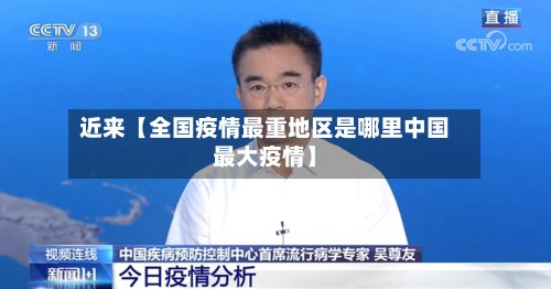 近来【全国疫情最重地区是哪里中国最大疫情】-第2张图片