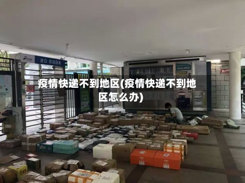 疫情快递不到地区(疫情快递不到地区怎么办)
