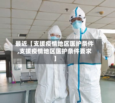 最近【支援疫情地区医护条件,支援疫情地区医护条件要求】