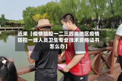 近来【疫情防控一二三四类地区疫情防控一线人员卫生专业技术资格证书怎么办】